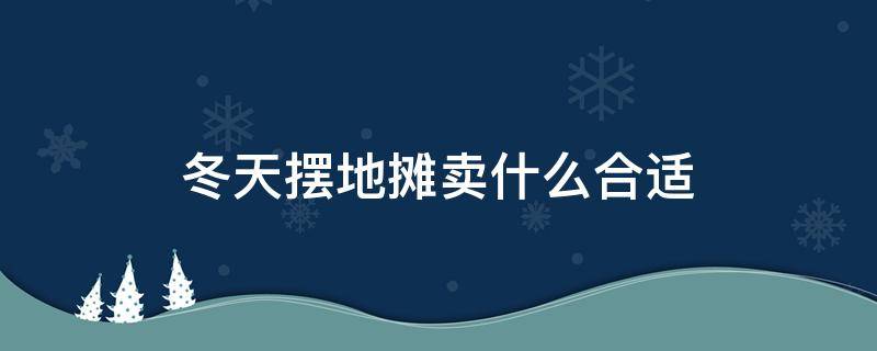 冬天摆地摊卖什么合适 冬天摆地摊卖什么合适赚钱