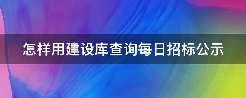 怎样用建设库查询每日招标公示 怎样用建设库查询每日招标公示情况