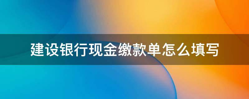 建设银行现金缴款单怎么填写（建设银行现金缴款单填写样本图片）