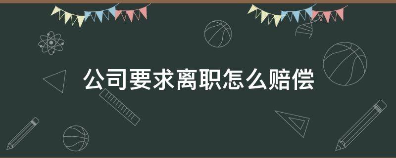 公司要求离职怎么赔偿（公司要求离职赔偿需要什么材料）