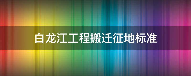 白龙江工程搬迁征地标准（白龙江工程搬迁征地标准庆阳）