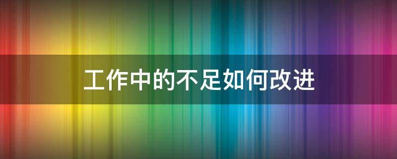 工作中的不足如何改进（工作中的不足如何改进措施）