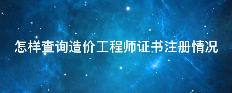 怎样查询造价工程师证书注册情况 怎样查询造价工程师证书注册情况表