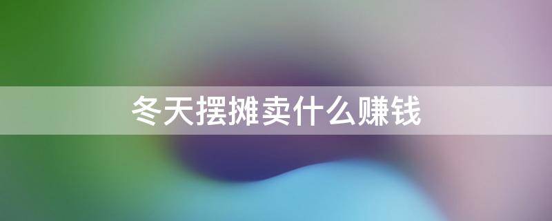 冬天摆摊卖什么赚钱 冬天摆摊卖什么赚钱成本又低又简便