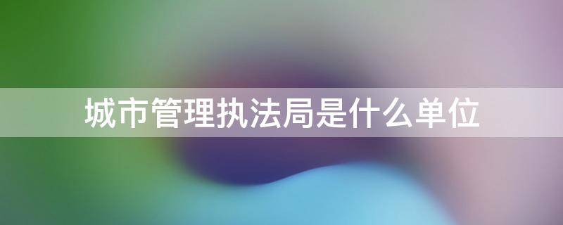 城市管理执法局是什么单位 城市管理执法局是什么单位啊