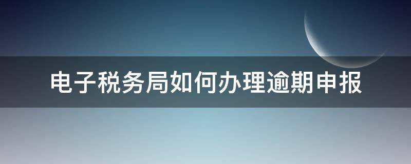 电子税务局如何办理逾期申报 电子税务局如何办理逾期申报流程