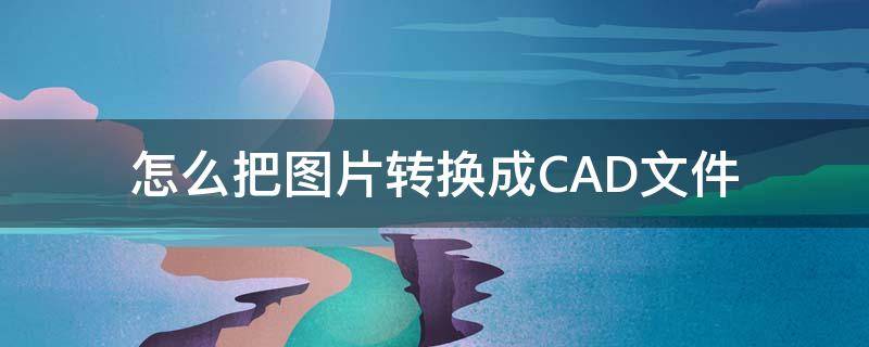 怎么把图片转换成CAD文件（怎么把图片转换成cad文件格式）