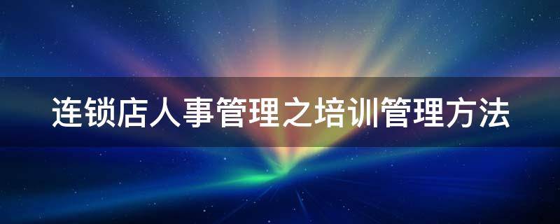 连锁店人事管理之培训管理方法 连锁店培训工作职责