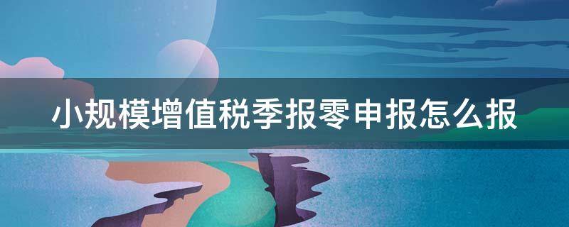 小规模增值税季报零申报怎么报 小规模季报零申报操作流程