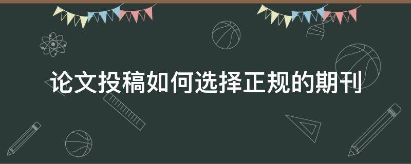 论文投稿如何选择正规的期刊（论文投稿选刊技巧）