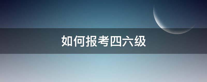 如何报考四六级（如何报考四六级英语考试）