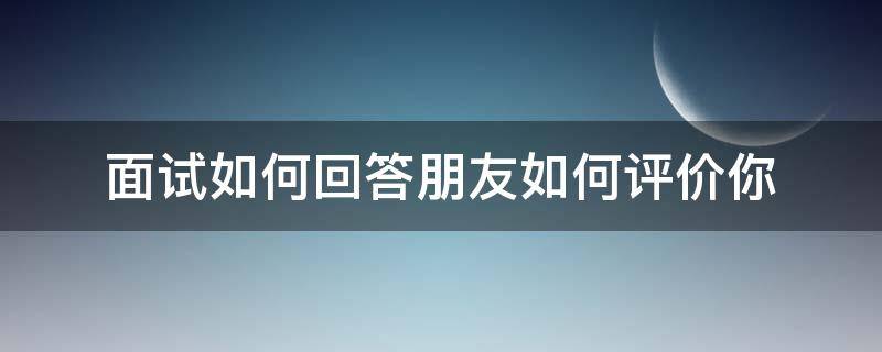 面试如何回答朋友如何评价你（面试别人怎么评价你）