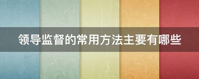 领导监督的常用方法主要有哪些（领导监督的常用方法主要有哪些）