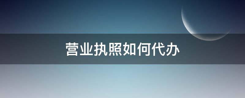 营业执照如何代办（营业执照如何代办注销）