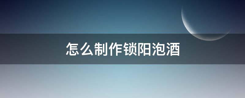 怎么制作锁阳泡酒（锁阳泡酒的正确方法和饮用量）