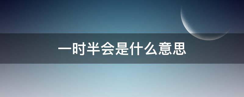 一时半会是什么意思（一时半会是什么意思呢）