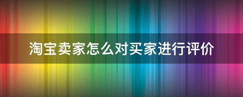 淘宝卖家怎么对买家进行评价 怎么给淘宝卖家评价,评价怎么写