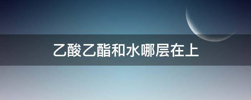 乙酸乙酯和水哪层在上（乙酸乙酯与水哪个在上层）