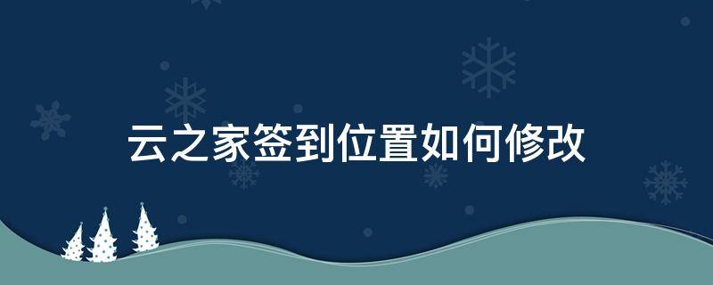 云之家签到位置如何修改 云之家签到位置如何修改