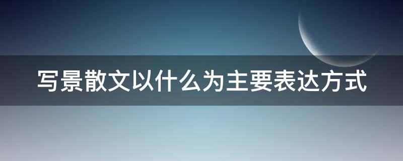 写景散文以什么为主要表达方式 写景散文以什么为主要表达方法?