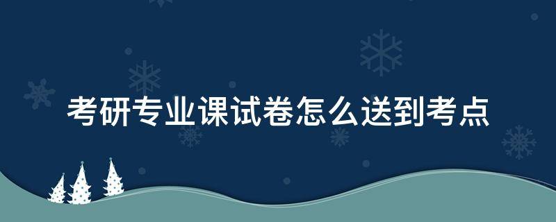 考研专业课试卷怎么送到考点（考研专业课试卷怎么送回报考学校）