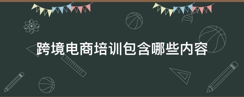 跨境电商培训包含哪些内容（跨境电商培训包含哪些内容和内容）