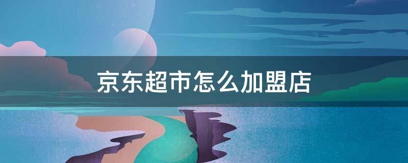 京东超市怎么加盟店 京东超市怎么加盟店铺