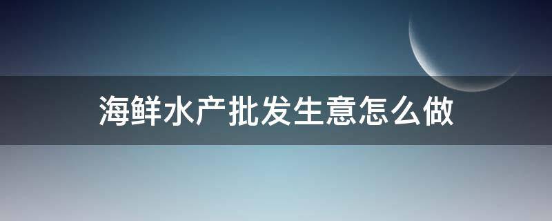 海鲜水产批发生意怎么做（海鲜水产批发市场供货）