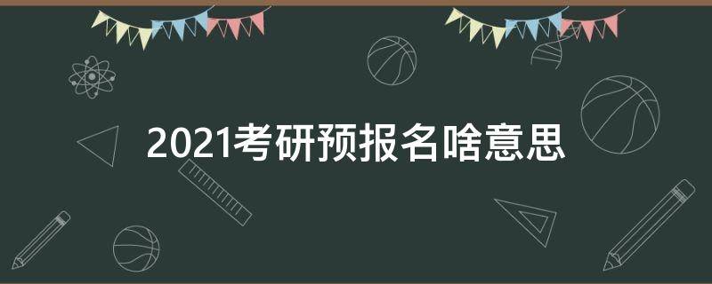 2021考研预报名啥意思 考研预报名是干嘛