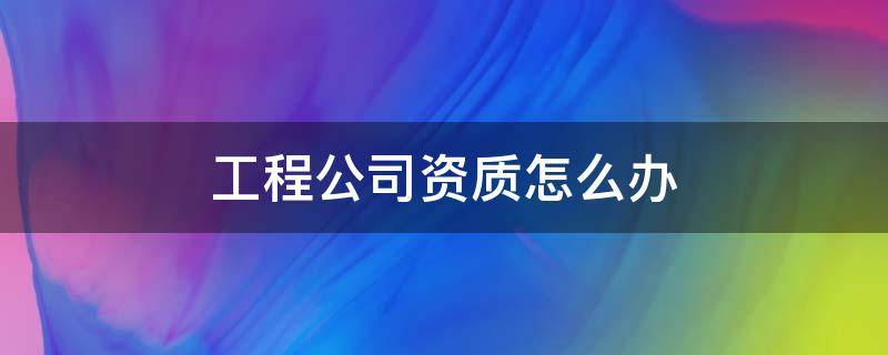 工程公司资质怎么办（工程公司资质怎么办理流程）