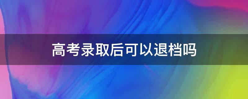 高考录取后可以退档吗 高考录取后可以退档吗