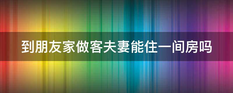 到朋友家做客夫妻能住一间房吗（去朋友家做客夫妻不能住一个屋吗）