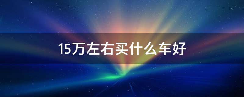 15万左右买什么车好（2024年15万左右买什么车好）