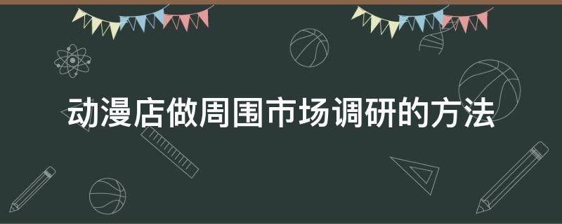 动漫店做周围市场调研的方法 动漫店做周围市场调研的方法和技巧