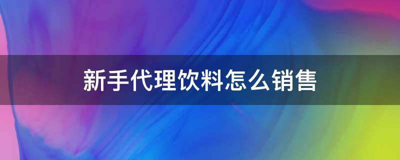 新手代理饮料怎么销售 新手代理饮料怎么销售思路