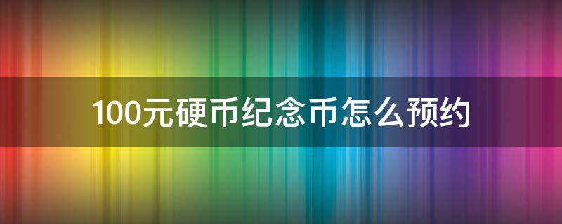 100元硬币纪念币怎么预约（100元纪念币预约时间）