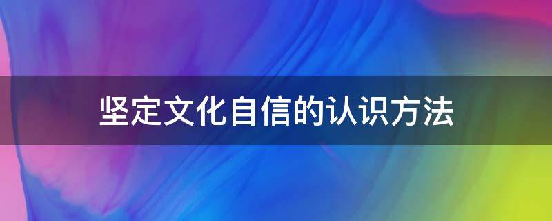 坚定文化自信的认识方法（坚定文化自信的认识方法有哪些）