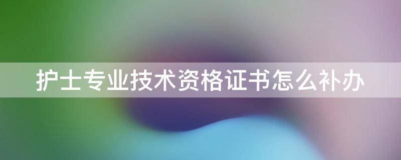 护士专业技术资格证书怎么补办（护士专业技术资格证书怎么补办手续）