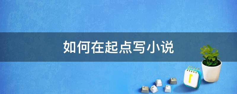 如何在起点写小说 如何在起点写小说可以最大程度赚到钱