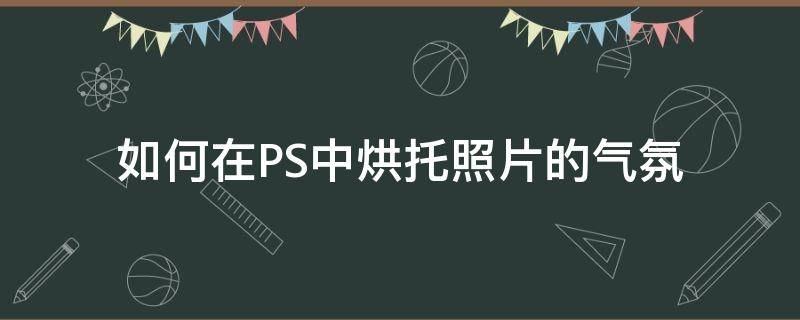 如何在PS中烘托照片的气氛 如何在ps中烘托照片的气氛颜色