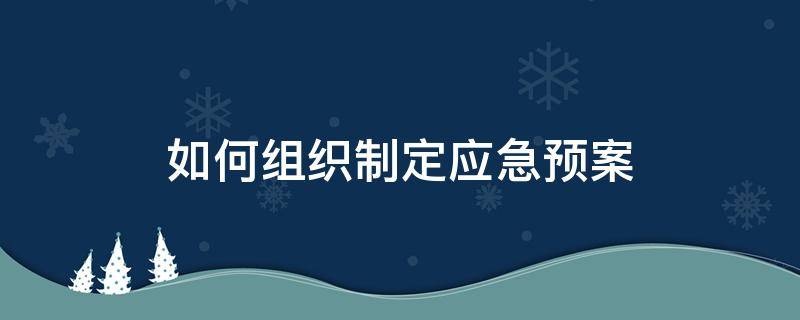 如何组织制定应急预案 如何组织制定并实施事故应急救援预案