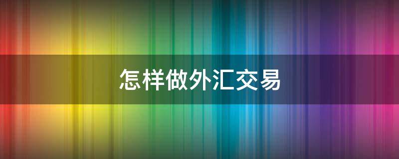 怎样做外汇交易（怎样做外汇交易交易）