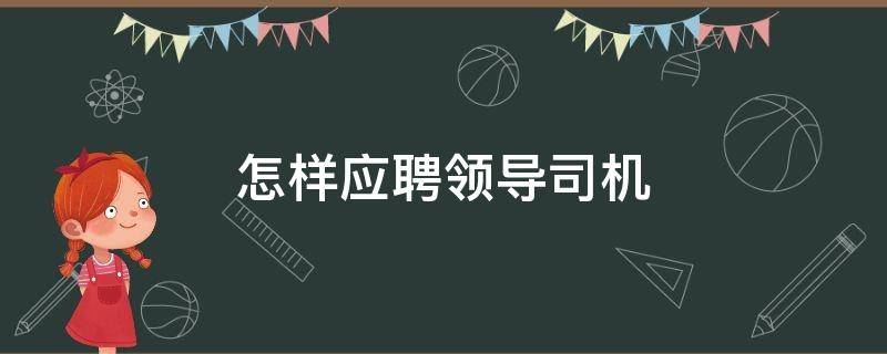 怎样应聘领导司机（怎么应聘领导司机）