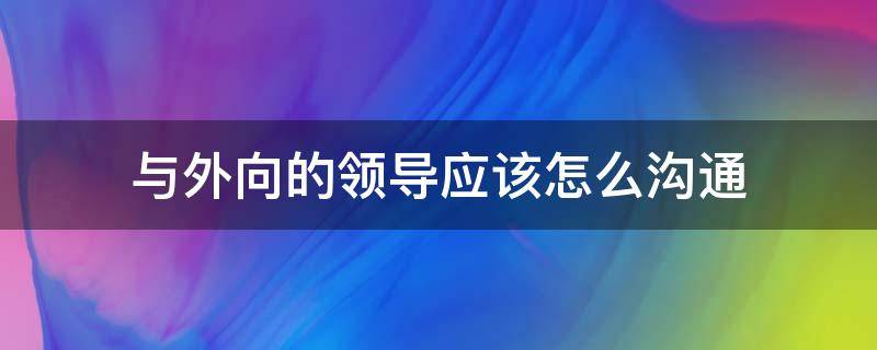 与外向的领导应该怎么沟通 与外向的领导应该怎么沟通交流