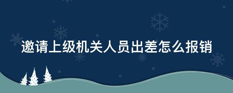 邀请上级机关人员出差怎么报销（邀请领导出差考察的函）