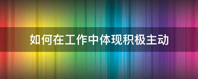 如何在工作中体现积极主动 如何在工作中做到积极主动