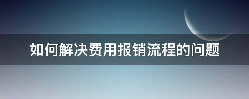 如何解决费用报销流程的问题 如何解决费用报销流程的问题和建议