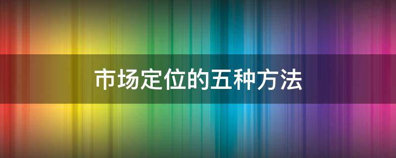 市场定位的五种方法 市场定位的五种方法市场营销