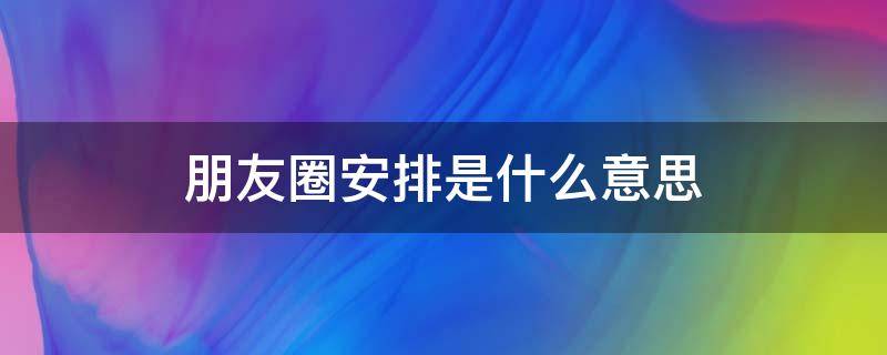 朋友圈安排是什么意思 朋友圈说安排是什么