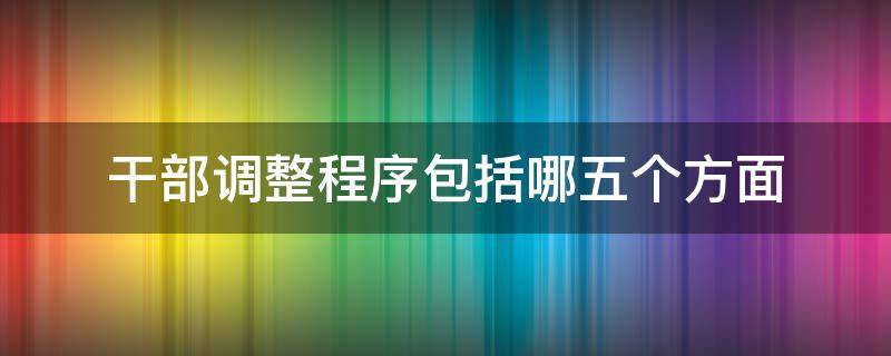 干部调整程序包括哪五个方面（干部调整程序包括哪五个方面工作）